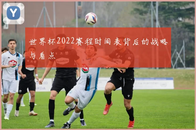 世界杯2022赛程时间表背后的战略与看点
