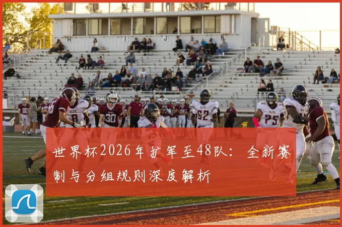 世界杯2026年扩军至48队：全新赛制与分组规则深度解析