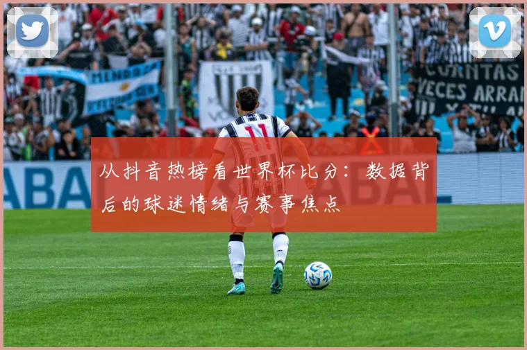 从抖音热榜看世界杯比分：数据背后的球迷情绪与赛事焦点