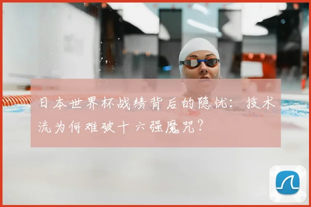 日本世界杯战绩背后的隐忧:技术流为何难破十六强魔咒?