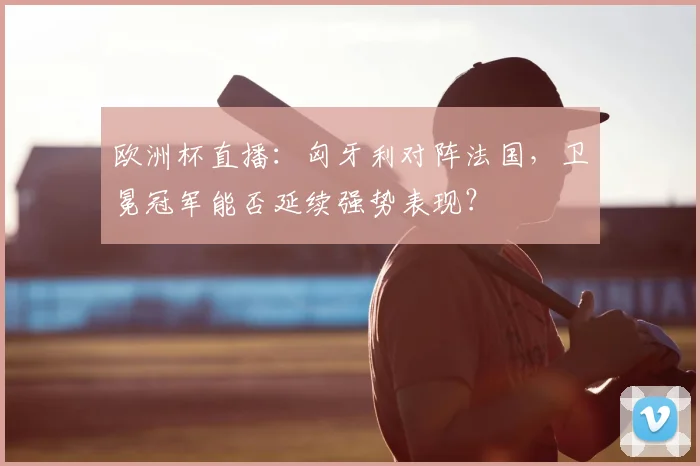 欧洲杯直播：匈牙利对阵法国，卫冕冠军能否延续强势表现？