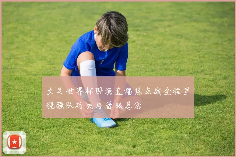 女足世界杯现场直播焦点战全程呈现强队对决与晋级悬念