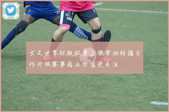 女足世界杯版权费上涨带动转播合作升级赛事商业价值受关注