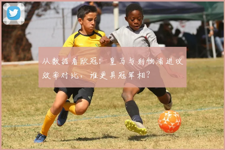 从数据看欧冠：皇马与利物浦进攻效率对比，谁更具冠军相？